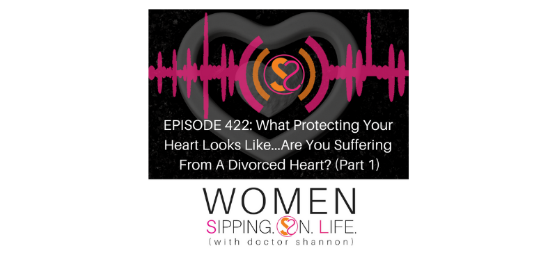 EPISODE 422: What Protecting Your Heart Looks Like…Are You Suffering From A Divorced Heart? (Part 1)